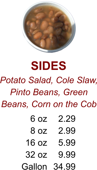 SIDES Potato Salad, Cole Slaw, Pinto Beans, Green Beans, Corn on the Cob 6 oz 8 oz 16 oz 32 oz Gallon 2.29 2.99 5.99 9.99 34.99