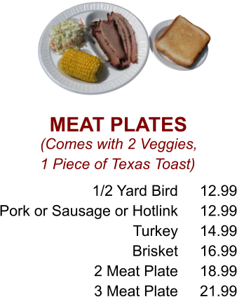 MEAT PLATES (Comes with 2 Veggies, 1 Piece of Texas Toast) 1/2 Yard Bird Pork or Sausage or Hotlink Turkey Brisket 2 Meat Plate 3 Meat Plate 12.99 12.99 14.99 16.99 18.99 21.99