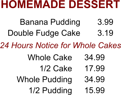 HOMEMADE DESSERT 24 Hours Notice for Whole Cakes Banana Pudding Double Fudge Cake 3.99 3.19 Whole Cake 1/2 Cake Whole Pudding 1/2 Pudding 34.99 17.99 34.99 15.99
