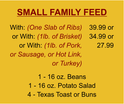 SMALL FAMILY FEED 1 - 16 oz. Beans 1 - 16 oz. Potato Salad 4 - Texas Toast or Buns With: (One Slab of Ribs)  or With: (1lb. of Brisket) or With: (1lb. of Pork, or Sausage, or Hot Link, or Turkey) 39.99 or 34.99 or 27.99