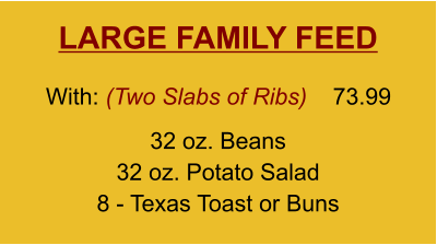 LARGE FAMILY FEED 32 oz. Beans 32 oz. Potato Salad 8 - Texas Toast or Buns With: (Two Slabs of Ribs)  73.99