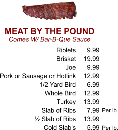 MEAT BY THE POUND Comes W/ Bar-B-Que Sauce Riblets Brisket Joe Pork or Sausage or Hotlink 1/2 Yard Bird Whole Bird Turkey Slab of Ribs ½ Slab of Ribs Cold Slab’s 9.99 19.99 9.99 12.99 6.99 12.99 13.99 7.99 13.99 5.99 Per lb. Per lb.