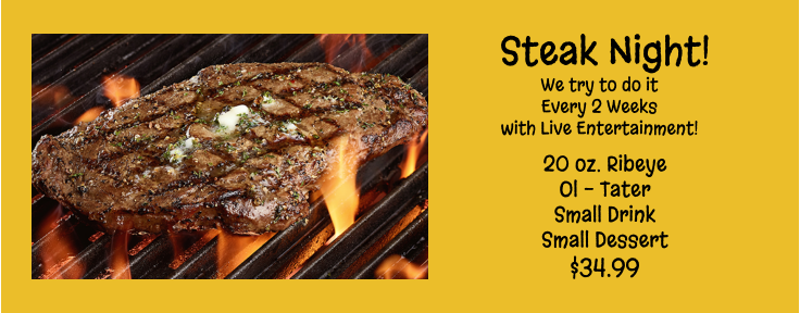 Steak Night! We try to do it Every 2 Weeks with Live Entertainment! 20 oz. Ribeye Ol - Tater Small Drink Small Dessert $34.99