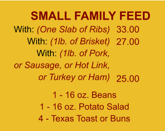 SMALL FAMILY FEED With: (One Slab of Ribs) With: (1lb. of Brisket) With: (1lb. of Pork, or Sausage, or Hot Link, or Turkey or Ham) 33.00 27.00   25.00 1 - 16 oz. Beans 1 - 16 oz. Potato Salad 4 - Texas Toast or Buns