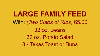 LARGE FAMILY FEED With: (Two Slabs of Ribs) 65.00 32 oz. Beans 32 oz. Potato Salad 8 - Texas Toast or Buns