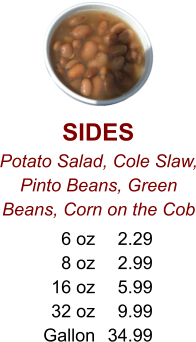 SIDES Potato Salad, Cole Slaw, Pinto Beans, Green Beans, Corn on the Cob 6 oz 8 oz 16 oz 32 oz Gallon 2.29 2.99 5.99 9.99 34.99