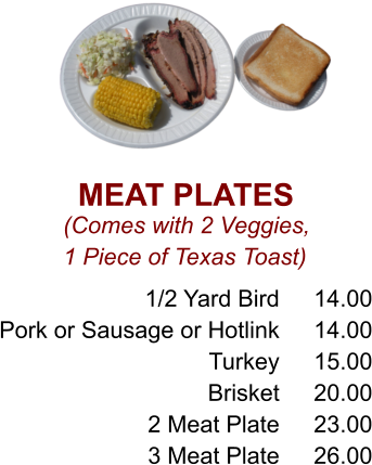 MEAT PLATES (Comes with 2 Veggies, 1 Piece of Texas Toast) 1/2 Yard Bird Pork or Sausage or Hotlink Turkey Brisket 2 Meat Plate 3 Meat Plate 14.00 14.00 15.00 20.00 23.00 26.00