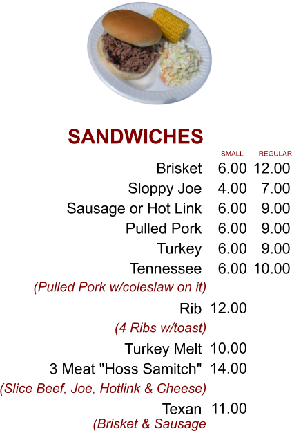SANDWICHES Brisket Sloppy Joe Sausage or Hot Link Pulled Pork Turkey  Tennessee  Rib  Turkey Melt 3 Meat "Hoss Samitch"  Texan 6.00 4.00 6.00 6.00 6.00 6.00 12.00  10.00 14.00  11.00 SMALL 12.00 7.00 9.00 9.00 9.00 10.00 REGULAR (Pulled Pork w/coleslaw on it) (4 Ribs w/toast) (Slice Beef, Joe, Hotlink & Cheese) (Brisket & Sausage