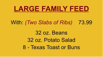 LARGE FAMILY FEED 32 oz. Beans 32 oz. Potato Salad 8 - Texas Toast or Buns With: (Two Slabs of Ribs)  73.99