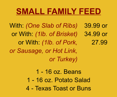 SMALL FAMILY FEED 1 - 16 oz. Beans 1 - 16 oz. Potato Salad 4 - Texas Toast or Buns With: (One Slab of Ribs)  or With: (1lb. of Brisket) or With: (1lb. of Pork, or Sausage, or Hot Link, or Turkey) 39.99 or 34.99 or 27.99