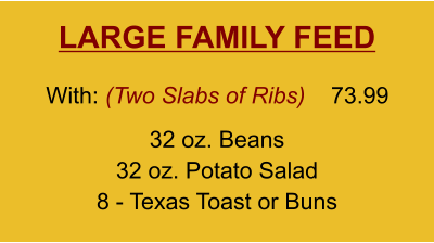LARGE FAMILY FEED 32 oz. Beans 32 oz. Potato Salad 8 - Texas Toast or Buns With: (Two Slabs of Ribs)  73.99